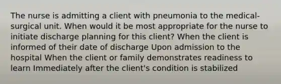 The nurse is admitting a client with pneumonia to the medical-surgical unit. When would it be most appropriate for the nurse to initiate discharge planning for this client? When the client is informed of their date of discharge Upon admission to the hospital When the client or family demonstrates readiness to learn Immediately after the client's condition is stabilized