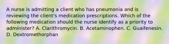 A nurse is admitting a client who has pneumonia and is reviewing the client's medication prescriptions. Which of the following medication should the nurse identify as a priority to administer? A. Clarithromycin. B. Acetaminophen. C. Guaifenesin. D. Dextromethorphan