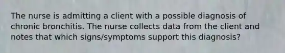 The nurse is admitting a client with a possible diagnosis of chronic bronchitis. The nurse collects data from the client and notes that which signs/symptoms support this diagnosis?