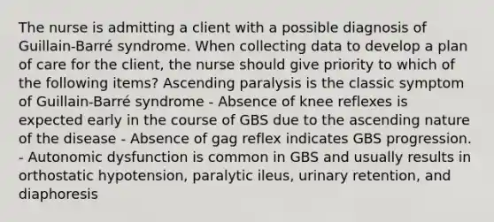 The nurse is admitting a client with a possible diagnosis of Guillain-Barré syndrome. When collecting data to develop a plan of care for the client, the nurse should give priority to which of the following items? Ascending paralysis is the classic symptom of Guillain-Barré syndrome - Absence of knee reflexes is expected early in the course of GBS due to the ascending nature of the disease - Absence of gag reflex indicates GBS progression. - Autonomic dysfunction is common in GBS and usually results in orthostatic hypotension, paralytic ileus, urinary retention, and diaphoresis