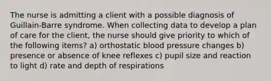 The nurse is admitting a client with a possible diagnosis of Guillain-Barre syndrome. When collecting data to develop a plan of care for the client, the nurse should give priority to which of the following items? a) orthostatic blood pressure changes b) presence or absence of knee reflexes c) pupil size and reaction to light d) rate and depth of respirations