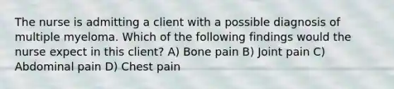 The nurse is admitting a client with a possible diagnosis of multiple myeloma. Which of the following findings would the nurse expect in this client? A) Bone pain B) Joint pain C) Abdominal pain D) Chest pain