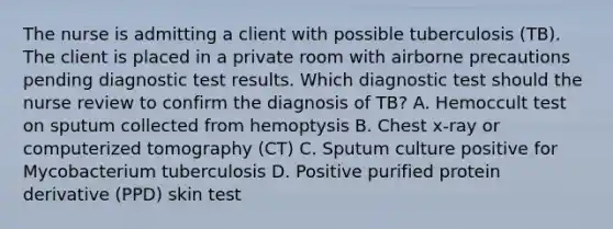 The nurse is admitting a client with possible tuberculosis (TB). The client is placed in a private room with airborne precautions pending diagnostic test results. Which diagnostic test should the nurse review to confirm the diagnosis of TB? A. Hemoccult test on sputum collected from hemoptysis B. Chest x-ray or computerized tomography (CT) C. Sputum culture positive for Mycobacterium tuberculosis D. Positive purified protein derivative (PPD) skin test