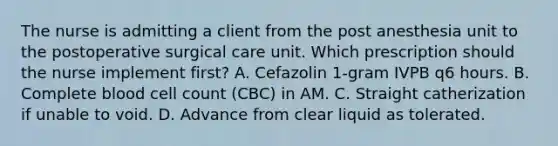 The nurse is admitting a client from the post anesthesia unit to the postoperative surgical care unit. Which prescription should the nurse implement first? A. Cefazolin 1-gram IVPB q6 hours. B. Complete blood cell count (CBC) in AM. C. Straight catherization if unable to void. D. Advance from clear liquid as tolerated.