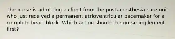 The nurse is admitting a client from the post-anesthesia care unit who just received a permanent atrioventricular pacemaker for a complete heart block. Which action should the nurse implement first?