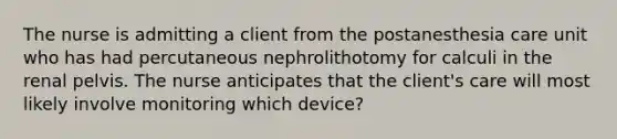 The nurse is admitting a client from the postanesthesia care unit who has had percutaneous nephrolithotomy for calculi in the renal pelvis. The nurse anticipates that the client's care will most likely involve monitoring which device?