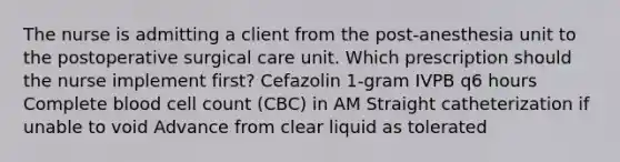 The nurse is admitting a client from the post-anesthesia unit to the postoperative surgical care unit. Which prescription should the nurse implement first? Cefazolin 1-gram IVPB q6 hours Complete blood cell count (CBC) in AM Straight catheterization if unable to void Advance from clear liquid as tolerated