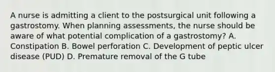 A nurse is admitting a client to the postsurgical unit following a gastrostomy. When planning assessments, the nurse should be aware of what potential complication of a gastrostomy? A. Constipation B. Bowel perforation C. Development of peptic ulcer disease (PUD) D. Premature removal of the G tube