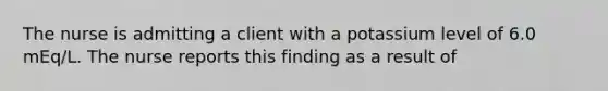 The nurse is admitting a client with a potassium level of 6.0 mEq/L. The nurse reports this finding as a result of