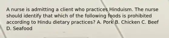 A nurse is admitting a client who practices Hinduism. The nurse should identify that which of the following foods is prohibited according to Hindu dietary practices? A. Pork B. Chicken C. Beef D. Seafood