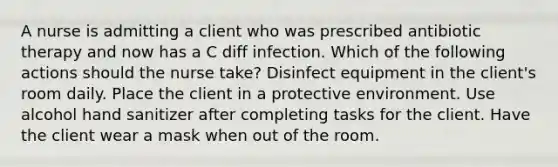 A nurse is admitting a client who was prescribed antibiotic therapy and now has a C diff infection. Which of the following actions should the nurse take? Disinfect equipment in the client's room daily. Place the client in a protective environment. Use alcohol hand sanitizer after completing tasks for the client. Have the client wear a mask when out of the room.