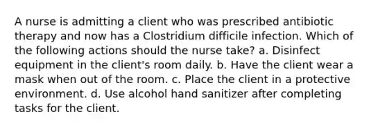 A nurse is admitting a client who was prescribed antibiotic therapy and now has a Clostridium difficile infection. Which of the following actions should the nurse take? a. Disinfect equipment in the client's room daily. b. Have the client wear a mask when out of the room. c. Place the client in a protective environment. d. Use alcohol hand sanitizer after completing tasks for the client.