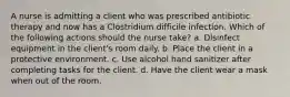 A nurse is admitting a client who was prescribed antibiotic therapy and now has a Clostridium difficile infection. Which of the following actions should the nurse take? a. Disinfect equipment in the client's room daily. b. Place the client in a protective environment. c. Use alcohol hand sanitizer after completing tasks for the client. d. Have the client wear a mask when out of the room.