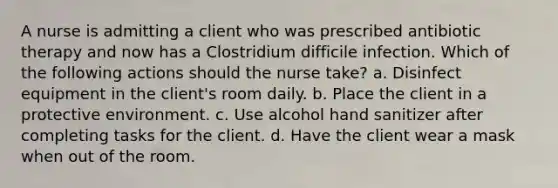 A nurse is admitting a client who was prescribed antibiotic therapy and now has a Clostridium difficile infection. Which of the following actions should the nurse take? a. Disinfect equipment in the client's room daily. b. Place the client in a protective environment. c. Use alcohol hand sanitizer after completing tasks for the client. d. Have the client wear a mask when out of the room.