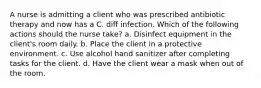 A nurse is admitting a client who was prescribed antibiotic therapy and now has a C. diff infection. Which of the following actions should the nurse take? a. Disinfect equipment in the client's room daily. b. Place the client in a protective environment. c. Use alcohol hand sanitizer after completing tasks for the client. d. Have the client wear a mask when out of the room.