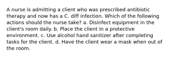 A nurse is admitting a client who was prescribed antibiotic therapy and now has a C. diff infection. Which of the following actions should the nurse take? a. Disinfect equipment in the client's room daily. b. Place the client in a protective environment. c. Use alcohol hand sanitizer after completing tasks for the client. d. Have the client wear a mask when out of the room.