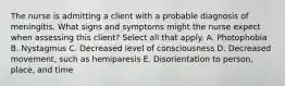 The nurse is admitting a client with a probable diagnosis of meningitis. What signs and symptoms might the nurse expect when assessing this client? Select all that apply. A. Photophobia B. Nystagmus C. Decreased level of consciousness D. Decreased movement, such as hemiparesis E. Disorientation to person, place, and time