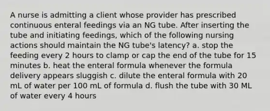 A nurse is admitting a client whose provider has prescribed continuous enteral feedings via an NG tube. After inserting the tube and initiating feedings, which of the following nursing actions should maintain the NG tube's latency? a. stop the feeding every 2 hours to clamp or cap the end of the tube for 15 minutes b. heat the enteral formula whenever the formula delivery appears sluggish c. dilute the enteral formula with 20 mL of water per 100 mL of formula d. flush the tube with 30 ML of water every 4 hours