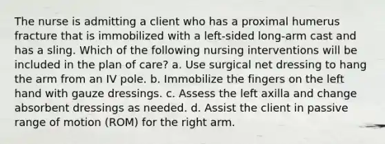 The nurse is admitting a client who has a proximal humerus fracture that is immobilized with a left-sided long-arm cast and has a sling. Which of the following nursing interventions will be included in the plan of care? a. Use surgical net dressing to hang the arm from an IV pole. b. Immobilize the fingers on the left hand with gauze dressings. c. Assess the left axilla and change absorbent dressings as needed. d. Assist the client in passive range of motion (ROM) for the right arm.