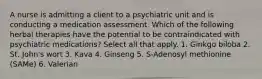 A nurse is admitting a client to a psychiatric unit and is conducting a medication assessment. Which of the following herbal therapies have the potential to be contraindicated with psychiatric medications? Select all that apply. 1. Ginkgo biloba 2. St. John's wort 3. Kava 4. Ginseng 5. S-Adenosyl methionine (SAMe) 6. Valerian