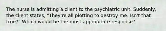 The nurse is admitting a client to the psychiatric unit. Suddenly, the client states, "They're all plotting to destroy me. Isn't that true?" Which would be the most appropriate response?