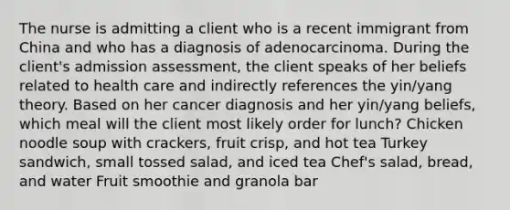 The nurse is admitting a client who is a recent immigrant from China and who has a diagnosis of adenocarcinoma. During the client's admission assessment, the client speaks of her beliefs related to health care and indirectly references the yin/yang theory. Based on her cancer diagnosis and her yin/yang beliefs, which meal will the client most likely order for lunch? Chicken noodle soup with crackers, fruit crisp, and hot tea Turkey sandwich, small tossed salad, and iced tea Chef's salad, bread, and water Fruit smoothie and granola bar