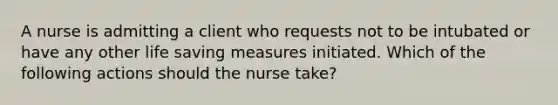 A nurse is admitting a client who requests not to be intubated or have any other life saving measures initiated. Which of the following actions should the nurse take?