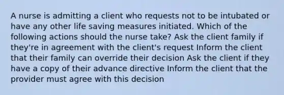 A nurse is admitting a client who requests not to be intubated or have any other life saving measures initiated. Which of the following actions should the nurse take? Ask the client family if they're in agreement with the client's request Inform the client that their family can override their decision Ask the client if they have a copy of their advance directive Inform the client that the provider must agree with this decision