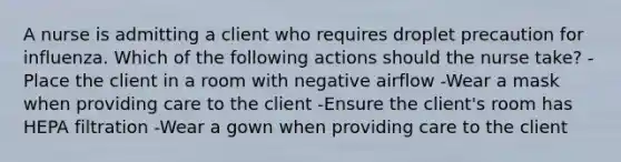 A nurse is admitting a client who requires droplet precaution for influenza. Which of the following actions should the nurse take? -Place the client in a room with negative airflow -Wear a mask when providing care to the client -Ensure the client's room has HEPA filtration -Wear a gown when providing care to the client