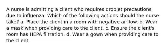 A nurse is admitting a client who requires droplet precautions due to influenza. Which of the following actions should the nurse take? a. Place the client in a room with negative airflow. b. Wear a mask when providing care to the client. c. Ensure the client's room has HEPA filtration. d. Wear a gown when providing care to the client.