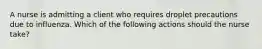 A nurse is admitting a client who requires droplet precautions due to influenza. Which of the following actions should the nurse take?