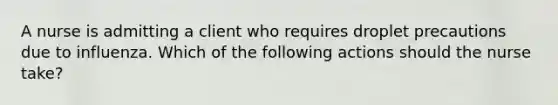 A nurse is admitting a client who requires droplet precautions due to influenza. Which of the following actions should the nurse take?