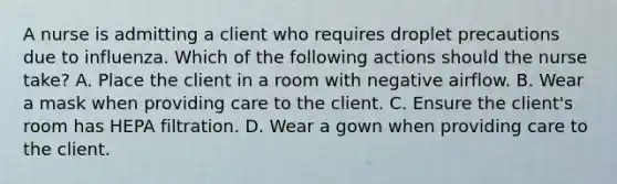 A nurse is admitting a client who requires droplet precautions due to influenza. Which of the following actions should the nurse take? A. Place the client in a room with negative airflow. B. Wear a mask when providing care to the client. C. Ensure the client's room has HEPA filtration. D. Wear a gown when providing care to the client.