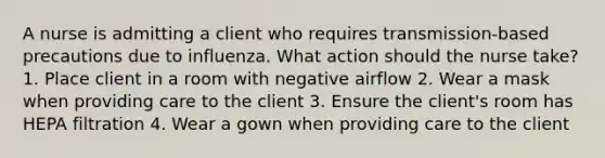 A nurse is admitting a client who requires transmission-based precautions due to influenza. What action should the nurse take? 1. Place client in a room with negative airflow 2. Wear a mask when providing care to the client 3. Ensure the client's room has HEPA filtration 4. Wear a gown when providing care to the client