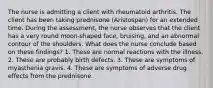 The nurse is admitting a client with rheumatoid arthritis. The client has been taking prednisone (Aristospan) for an extended time. During the assessment, the nurse observes that the client has a very round moon-shaped face, bruising, and an abnormal contour of the shoulders. What does the nurse conclude based on these findings? 1. These are normal reactions with the illness. 2. These are probably birth defects. 3. These are symptoms of myasthenia gravis. 4. These are symptoms of adverse drug effects from the prednisone.