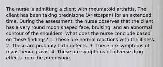 The nurse is admitting a client with rheumatoid arthritis. The client has been taking prednisone (Aristospan) for an extended time. During the assessment, the nurse observes that the client has a very round moon-shaped face, bruising, and an abnormal contour of the shoulders. What does the nurse conclude based on these findings? 1. These are normal reactions with the illness. 2. These are probably birth defects. 3. These are symptoms of myasthenia gravis. 4. These are symptoms of adverse drug effects from the prednisone.