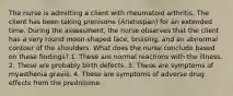 The nurse is admitting a client with rheumatoid arthritis. The client has been taking prenisone (Aristospan) for an extended time. During the assessment, the nurse observes that the client has a very round moon-shaped face, bruising, and an abnormal contour of the shoulders. What does the nurse conclude based on these findings? 1. These are normal reactions with the illness. 2. These are probably birth defects. 3. These are symptoms of myasthenia gravis. 4. These are symptoms of adverse drug effects from the prednisone.