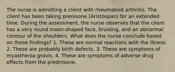 The nurse is admitting a client with rheumatoid arthritis. The client has been taking prenisone (Aristospan) for an extended time. During the assessment, the nurse observes that the client has a very round moon-shaped face, bruising, and an abnormal contour of the shoulders. What does the nurse conclude based on these findings? 1. These are normal reactions with the illness. 2. These are probably birth defects. 3. These are symptoms of myasthenia gravis. 4. These are symptoms of adverse drug effects from the prednisone.