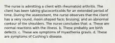 The nurse is admitting a client with rheumatoid arthritis. The client has been taking glucocorticoids for an extended period of time. During the assessment, the nurse observes that the client has a very round, moon-shaped face; bruising; and an abnormal contour of the shoulders. The nurse concludes that: a. These are normal reactions with the illness. b. These probably are birth defects. c. These are symptoms of myasthenia gravis. d. These are symptoms of Cushing's disease.