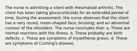 The nurse is admitting a client with rheumatoid arthritis. The client has been taking glucocorticoids for an extended period of time. During the assessment, the nurse observes that the client has a very round, moon-shaped face; bruising; and an abnormal contour of the shoulders. The nurse concludes that: a. These are normal reactions with the illness. b. These probably are birth defects. c. These are symptoms of myasthenia gravis. d. These are symptoms of Cushing's disease.