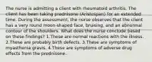 The nurse is admitting a client with rheumatoid arthritis. The client has been taking prednisone (Aristospan) for an extended time. During the assessment, the nurse observes that the client has a very round moon-shaped face, bruising, and an abnormal contour of the shoulders. What does the nurse conclude based on these findings? 1.These are normal reactions with the illness. 2.These are probably birth defects. 3.These are symptoms of myasthenia gravis. 4.These are symptoms of adverse drug effects from the prednisone.