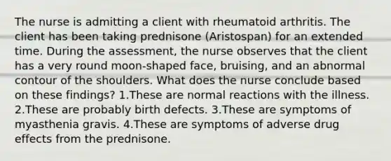 The nurse is admitting a client with rheumatoid arthritis. The client has been taking prednisone (Aristospan) for an extended time. During the assessment, the nurse observes that the client has a very round moon-shaped face, bruising, and an abnormal contour of the shoulders. What does the nurse conclude based on these findings? 1.These are normal reactions with the illness. 2.These are probably birth defects. 3.These are symptoms of myasthenia gravis. 4.These are symptoms of adverse drug effects from the prednisone.