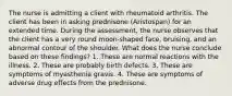 The nurse is admitting a client with rheumatoid arthritis. The client has been in asking prednisone (Aristospan) for an extended time. During the assessment, the nurse observes that the client has a very round moon-shaped face, bruising, and an abnormal contour of the shoulder. What does the nurse conclude based on these findings? 1. These are normal reactions with the illness. 2. These are probably birth defects. 3. These are symptoms of myasthenia gravis. 4. These are symptoms of adverse drug effects from the prednisone.