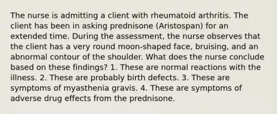 The nurse is admitting a client with rheumatoid arthritis. The client has been in asking prednisone (Aristospan) for an extended time. During the assessment, the nurse observes that the client has a very round moon-shaped face, bruising, and an abnormal contour of the shoulder. What does the nurse conclude based on these findings? 1. These are normal reactions with the illness. 2. These are probably birth defects. 3. These are symptoms of myasthenia gravis. 4. These are symptoms of adverse drug effects from the prednisone.