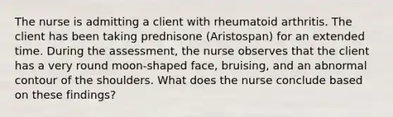 The nurse is admitting a client with rheumatoid arthritis. The client has been taking prednisone (Aristospan) for an extended time. During the assessment, the nurse observes that the client has a very round moon-shaped face, bruising, and an abnormal contour of the shoulders. What does the nurse conclude based on these findings?