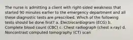 The nurse is admitting a client with right-sided weakness that started 90 minutes earlier to the emergency department and all these diagnostic tests are prescribed. Which of the following tests should be done first? a. Electrocardiogram (ECG) b. Complete blood count (CBC) c. Chest radiograph (chest x-ray) d. Noncontrast computed tomography (CT) scan