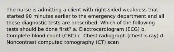 The nurse is admitting a client with right-sided weakness that started 90 minutes earlier to the emergency department and all these diagnostic tests are prescribed. Which of the following tests should be done first? a. Electrocardiogram (ECG) b. Complete blood count (CBC) c. Chest radiograph (chest x-ray) d. Noncontrast computed tomography (CT) scan