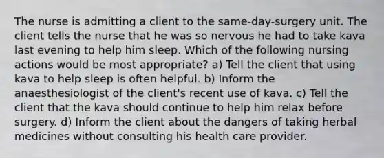 The nurse is admitting a client to the same-day-surgery unit. The client tells the nurse that he was so nervous he had to take kava last evening to help him sleep. Which of the following nursing actions would be most appropriate? a) Tell the client that using kava to help sleep is often helpful. b) Inform the anaesthesiologist of the client's recent use of kava. c) Tell the client that the kava should continue to help him relax before surgery. d) Inform the client about the dangers of taking herbal medicines without consulting his health care provider.