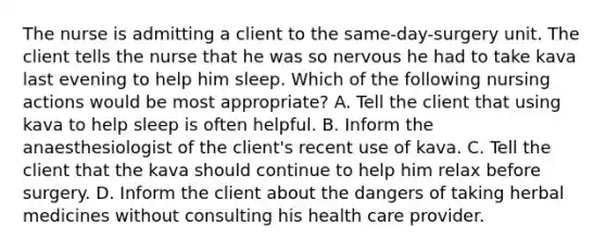 The nurse is admitting a client to the same-day-surgery unit. The client tells the nurse that he was so nervous he had to take kava last evening to help him sleep. Which of the following nursing actions would be most appropriate? A. Tell the client that using kava to help sleep is often helpful. B. Inform the anaesthesiologist of the client's recent use of kava. C. Tell the client that the kava should continue to help him relax before surgery. D. Inform the client about the dangers of taking herbal medicines without consulting his health care provider.