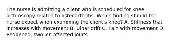 The nurse is admitting a client who is scheduled for knee arthroscopy related to osteoarthritis. Which finding should the nurse expect when examining the client's knee? A. Stiffness that increases with movement B. Ulnar drift C. Pain with movement D. Reddened, swollen affected joints